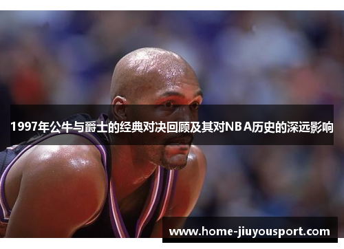 1997年公牛与爵士的经典对决回顾及其对NBA历史的深远影响